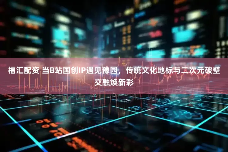 福汇配资 当B站国创IP遇见豫园，传统文化地标与二次元破壁交融焕新彩