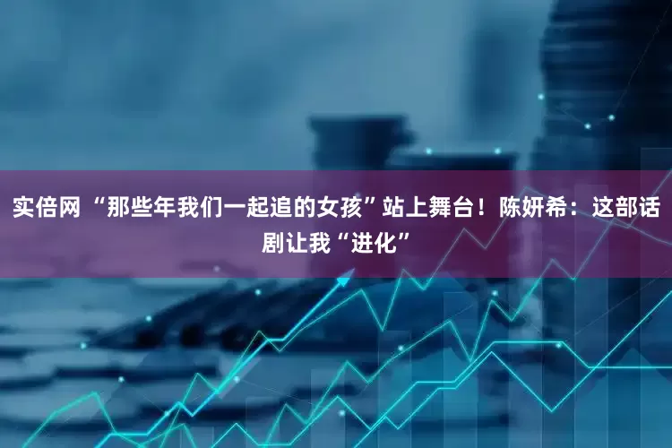 实倍网 “那些年我们一起追的女孩”站上舞台！陈妍希：这部话剧让我“进化”