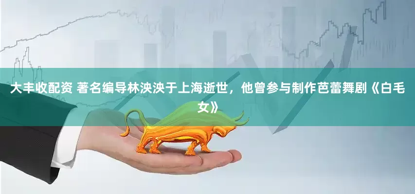 大丰收配资 著名编导林泱泱于上海逝世，他曾参与制作芭蕾舞剧《白毛女》
