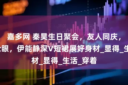 嘉多网 秦昊生日聚会，友人同庆，中分头抢眼，伊能静深V短裙展好身材_显得_生活_穿着