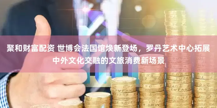 聚和财富配资 世博会法国馆焕新登场，罗丹艺术中心拓展中外文化交融的文旅消费新场景