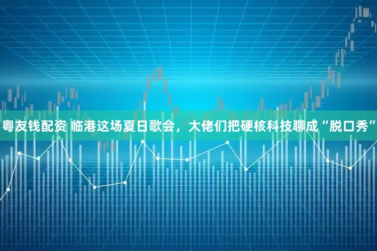粤友钱配资 临港这场夏日歌会，大佬们把硬核科技聊成“脱口秀”