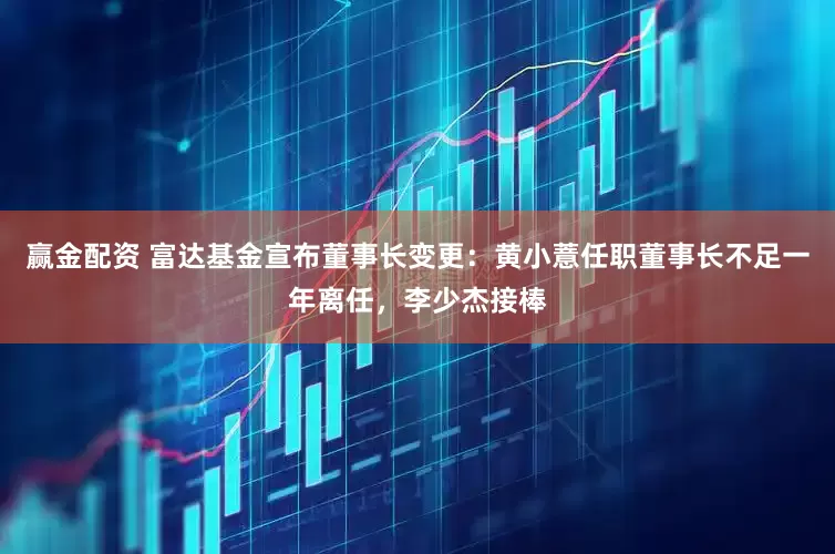 赢金配资 富达基金宣布董事长变更：黄小薏任职董事长不足一年离任，李少杰接棒