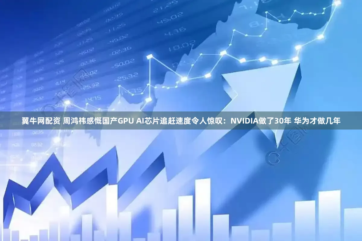 翼牛网配资 周鸿祎感慨国产GPU AI芯片追赶速度令人惊叹：NVIDIA做了30年 华为才做几年