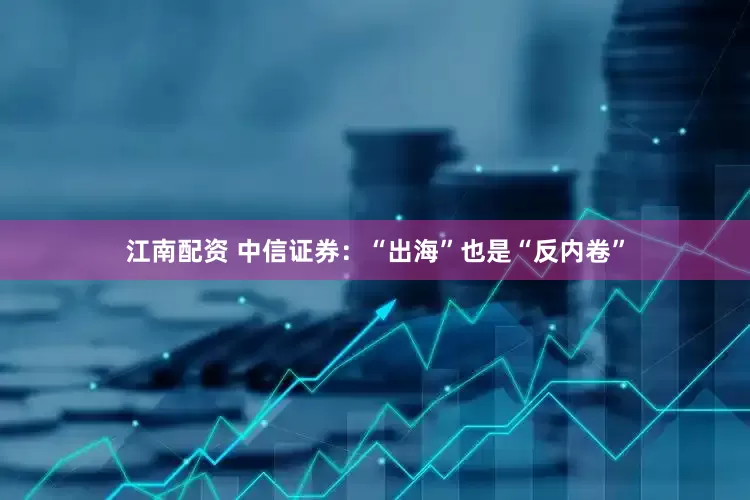 江南配资 中信证券：“出海”也是“反内卷”