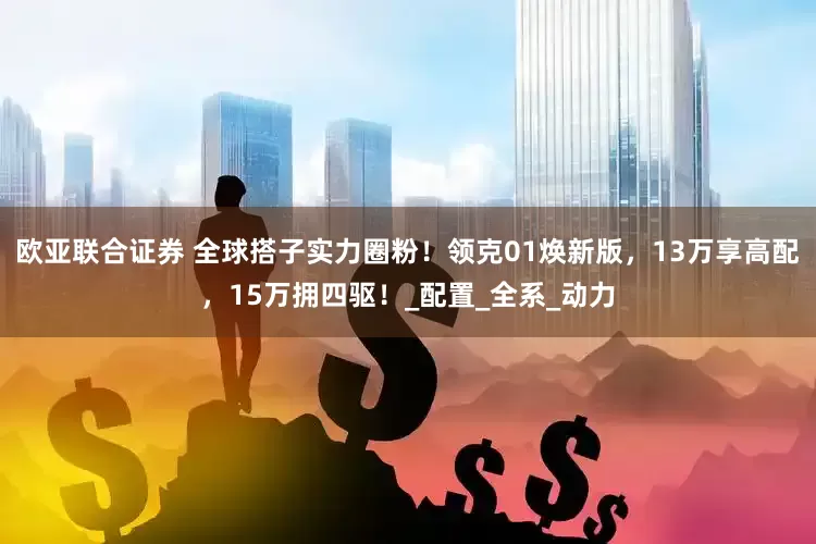 欧亚联合证券 全球搭子实力圈粉！领克01焕新版，13万享高配，15万拥四驱！_配置_全系_动力