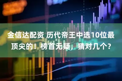金信达配资 历代帝王中选10位最顶尖的!榜首无疑,猜对几个?