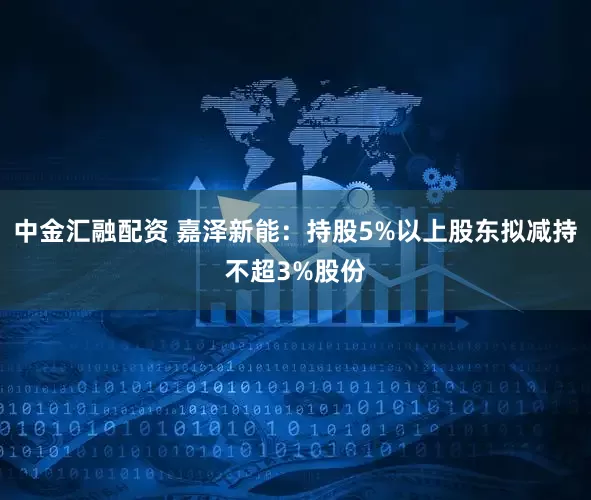 中金汇融配资 嘉泽新能:持股5%以上股东拟减持不超3%股份