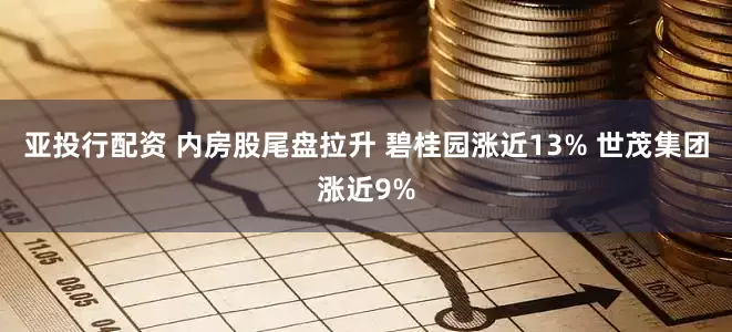 亚投行配资 内房股尾盘拉升 碧桂园涨近13% 世茂集团涨近9%