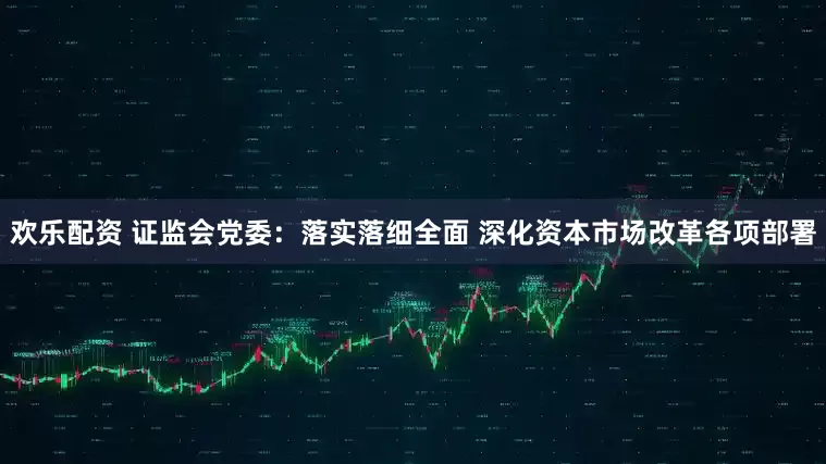 欢乐配资 证监会党委:落实落细全面 深化资本市场改革各项部署