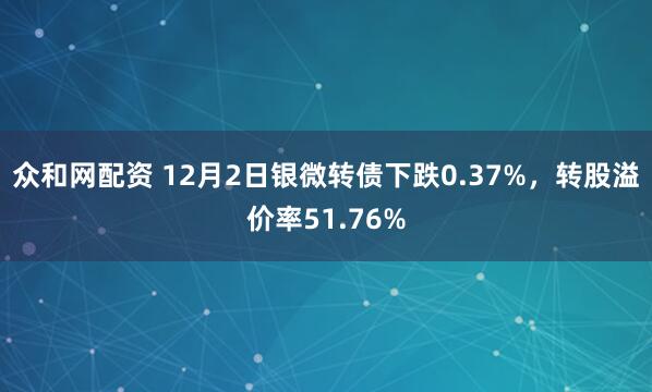 众和网配资 12月2日银微转债下跌0.37%，转股溢价率51.76%