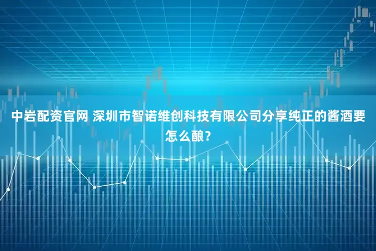 中岩配资官网 深圳市智诺维创科技有限公司分享纯正的酱酒要怎么酿?