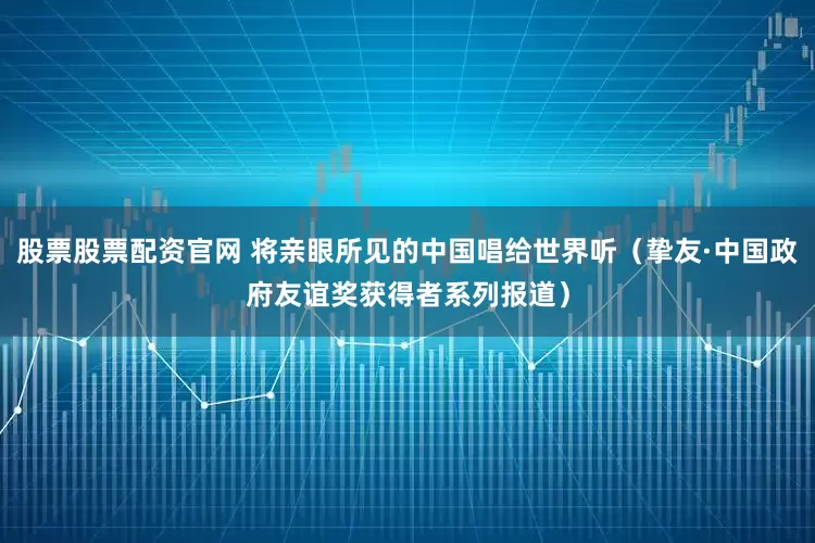 股票股票配资官网 将亲眼所见的中国唱给世界听（挚友·中国政府友谊奖获得者系列报道）