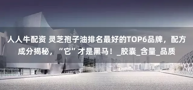 人人牛配资 灵芝孢子油排名最好的TOP6品牌，配方成分揭秘，“它”才是黑马！_胶囊_含量_品质