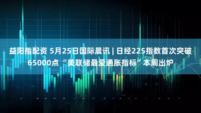 益阳指配资 5月25日国际晨讯 | 日经225指数首次突破65000点 “美联储最爱通胀指标”本周出炉